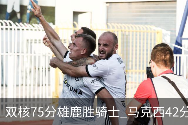 双核75分雄鹿胜骑士 马克西42分76人险胜火箭